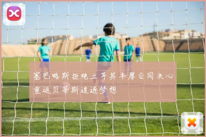 塞巴略斯拒绝土耳其丰厚合同决心重返贝蒂斯追逐梦想