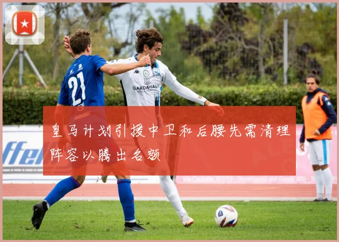 皇马计划引援中卫和后腰先需清理阵容以腾出名额