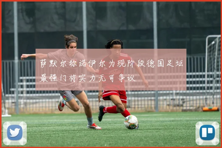 萨默尔称诺伊尔为现阶段德国足坛最强门将实力无可争议
