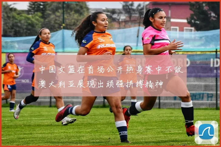 中国女篮在首场公开热身赛中不敌澳大利亚展现出顽强拼搏精神