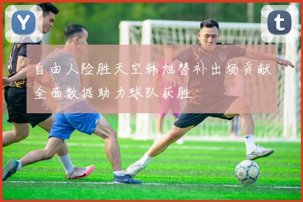 自由人险胜天空韩旭替补出场贡献全面数据助力球队获胜