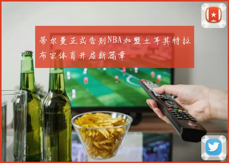 蒂尔曼正式告别NBA加盟土耳其特拉布宗体育开启新篇章