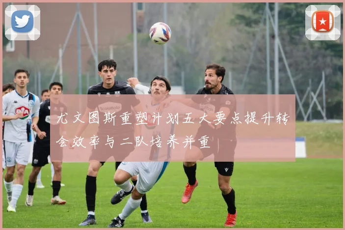 尤文图斯重塑计划五大要点提升转会效率与二队培养并重