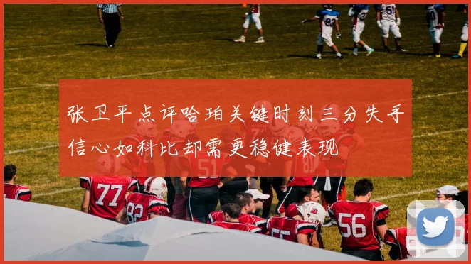 张卫平点评哈珀关键时刻三分失手信心如科比却需更稳健表现