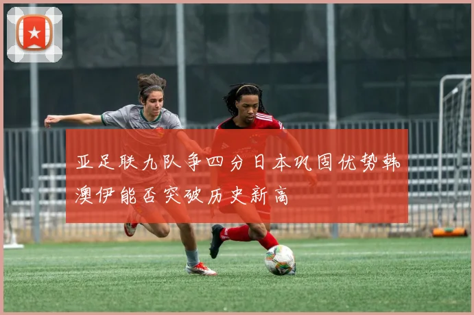 亚足联九队争四分日本巩固优势韩澳伊能否突破历史新高