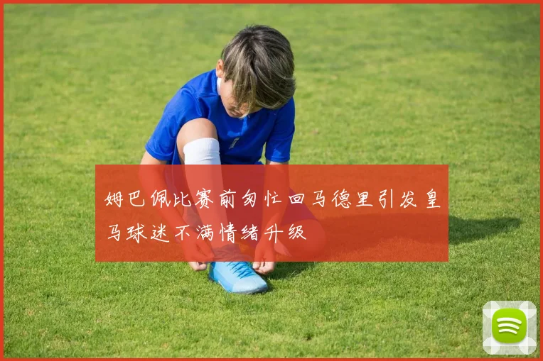 姆巴佩比赛前匆忙回马德里引发皇马球迷不满情绪升级