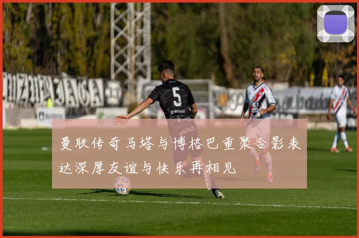 曼联传奇马塔与博格巴重聚合影表达深厚友谊与快乐再相见