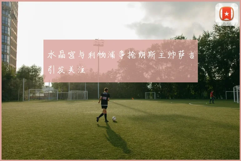 水晶宫与利物浦争抢朗斯主帅萨吉引发关注