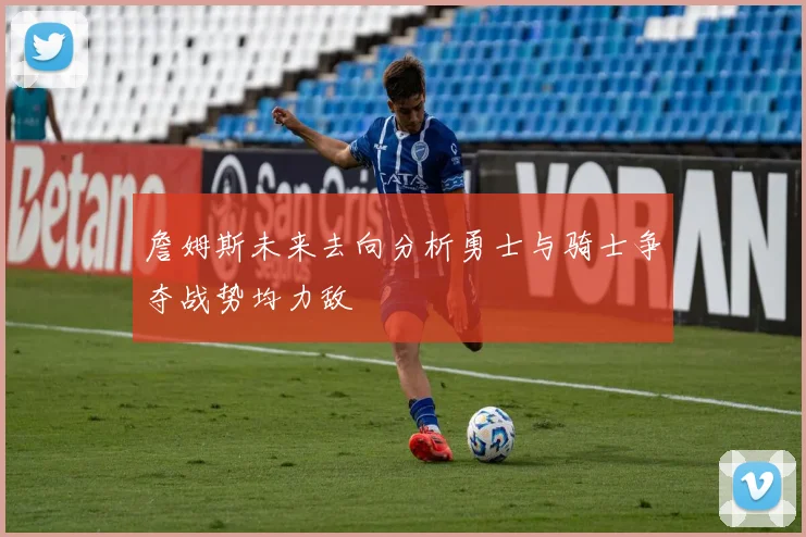詹姆斯未来去向分析勇士与骑士争夺战势均力敌