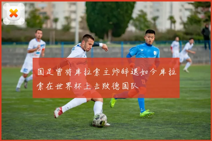 国足曾将库拉索主帅辞退如今库拉索在世界杯上击败德国队