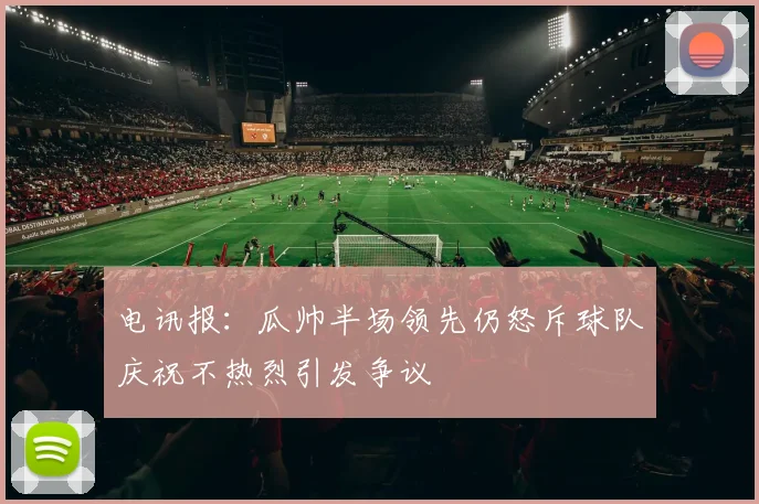 电讯报：瓜帅半场领先仍怒斥球队庆祝不热烈引发争议
